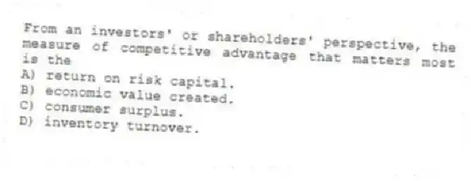From an investors' or shareholders' perspective, the measure of competitive advantage that matters most is the
A) return on risk capital.
B) economic value created.
C) consumer surplus.
D) inventory turnover.