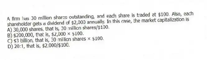 A firm has 30 million shares outstanding, and each share is traded at $100. Also, each shareholder gets a dividend of $2,000 annually. In this case, the market capitalization is
A) 30,000 shares, that is, 30 million shares/$100.
B) $200,000, that is, $2,000 × $100.
C) $3 billion, that is, 30 million shares × $100.
D) 20:1, that is, $2,000/$100.