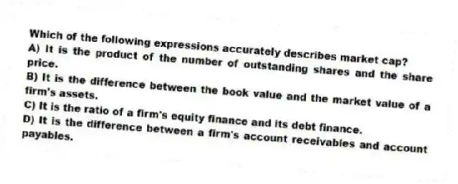 Which of the following expressions accurately describes market cap?
A) It is the product of the number of outstanding shares and the share price.
B) It is the difference between the book value and the market value of a firm's assets.
C) It is the ratio of a firm's equity finance and its debt finance.
D) It is the difference between a firm's account receivables and account payables.