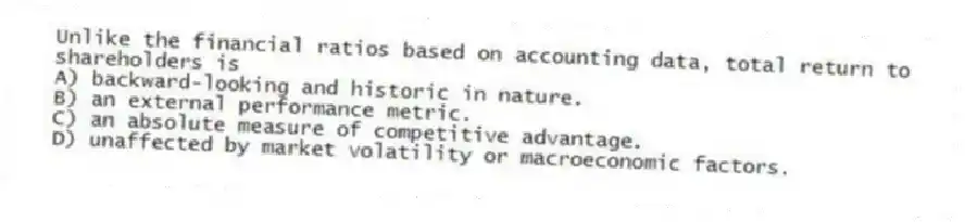 Unlike the financial ratios based on accounting data, total return to shareholders is
A) backward-looking and historic in nature.
B) an external performance metric.
C) an absolute measure of competitive advantage.
D) unaffected by market volatility or macroeconomic factors.