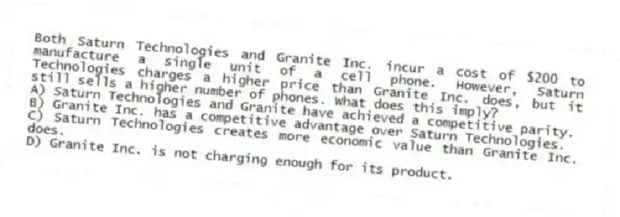 Both Saturn Technologies and Granite Inc. incur a cost of $200 to manufacture a single unit of a cell phone. However, Saturn Technologies charges a higher price than Granite Inc. does, but it still sells a higher number of phones. What does this imply?
A) Saturn Technologies and Granite have achieved a competitive parity.
B) Granite Inc. has a competitive advantage over Saturn Technologies.
C) Saturn Technologies creates more economic value than Granite Inc. does.
D) Granite Inc. is not charging enough for its product.