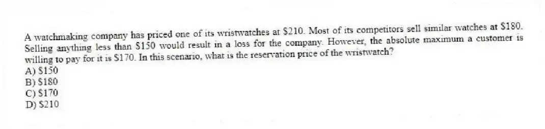 A watchmaking company has priced one of its wristwatches at $210. Most of its competitors sell similar watches at $180. Selling anything less than $150 would result in a loss for the company. However, the absolute maximum a customer is willing to pay for it is $170. In this scenario, what is the reservation price of the wristwatch?
A) $150
B) $180
C) $170
D) $210