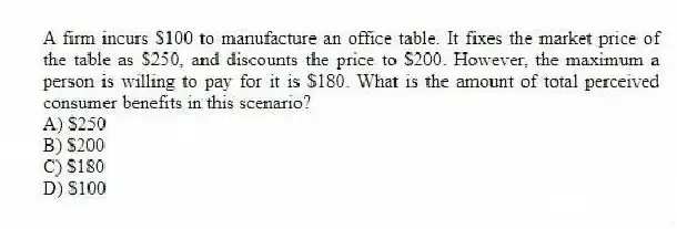 A firm incurs $100 to manufacture an office table. It fixes the market price of the table as $250, and discounts the price to $200. However, the maximum a person is willing to pay for it is $180. What is the amount of total perceived consumer benefits in this scenario?
A) $250
B) $200
C) $180
D) $100
