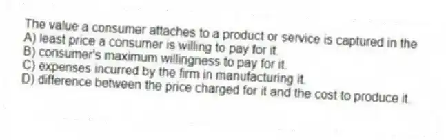 The value a consumer attaches to a product or service is captured in the
A) least price a consumer is willing to pay for it.
B) consumer's maximum willingness to pay for it.
C) expenses incurred by the firm in manufacturing it.
D) difference between the price charged for it and the cost to produce it.