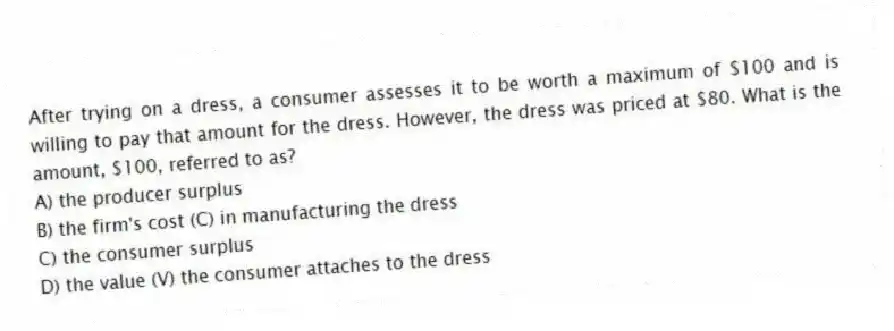 After trying on a dress, a consumer assesses it to be worth a maximum of $100 and is willing to pay that amount for the dress. However, the dress was priced at $80. What is the amount, $100, referred to as?
A) the producer surplus
B) the firm's cost (C) in manufacturing the dress
C) the consumer surplus
D) the value (V) the consumer attaches to the dress