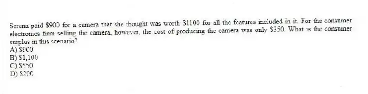 Serena paid $900 for a camera that she thought was worth $1100 for all the features included in it. For the consumer electronics firm selling the camera, however, the cost of producing the camera was only $350. What is the consumer surplus in this scenario?
A) $900
B) $1,100
C) $550
D) $200