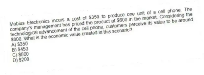 Mobius Electronics incurs a cost of $350 to produce one unit of a cell phone. The company's management has priced the product at $600 in the market. Considering the technological advancement of the cell phone, customers perceive its value to be around $800. What is the economic value created in this scenario?
A) $350
B) $450
C) $800
D) $200