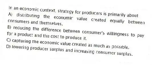 In an economic context, strategy for producers is primarily about
A) distributing the economic value created equally between consumers and themselves.
B) reducing the difference between consumer's willingness to pay for a product and the cost to produce it.
C) capturing the economic value created as much as possible.
D) lowering producer surplus and increasing consumer surplus.