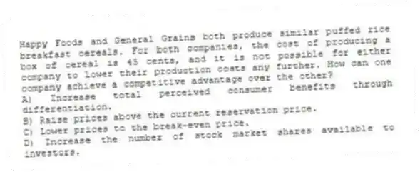 Happy Foods and General Grains both produce similar puffed rice breakfast cereals. For both companies, the cost of producing a box of cereal is 45 cents, and it is not possible for either company to lower their production costs any further. How can one company achieve a competitive advantage over the other?
A) Increase total perceived consumer benefits through differentiation.
B) Raise prices above the current reservation price.
C) Lower prices to the break-even price.
D) Increase the number of stock market shares available to investors.