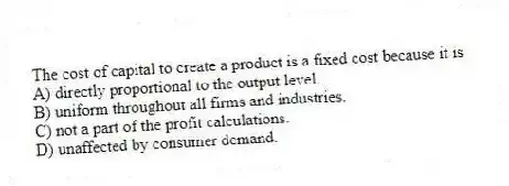 The cost of capital to create a product is a fixed cost because it is
A) directly proportional to the output level.
B) uniform throughout all firms and industries.
C) not a part of the profit calculations.
D) unaffected by consumer demand.