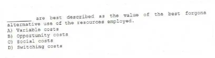 ________ are best described as the value of the best forgone alternative use of the resources employed.
A) Variable costs
B) Opportunity costs
C) Social costs
D) Switching costs