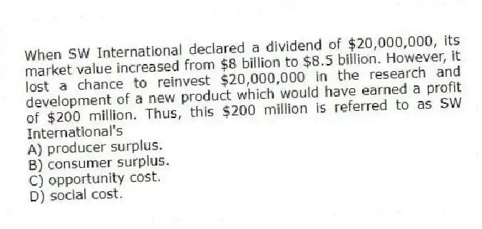 When SW International declared a dividend of $20,000,000, its market value increased from $8 billion to $8.5 billion. However, it lost a chance to reinvest $20,000,000 in the research and development of a new product which would have earned a profit of $200 million. Thus, this $200 million is referred to as SW International's
A) producer surplus.
B) consumer surplus.
C) opportunity cost.
D) social cost.
