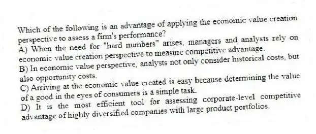 Which of the following is an advantage of applying the economic value creation perspective to assess a firm's performance?
A) When the need for "hard numbers" arises, managers and analysts rely on economic value creation perspective to measure competitive advantage.
B) In economic value perspective, analysts not only consider historical costs, but also opportunity costs.
C) Arriving at the economic value created is easy because determining the value of a good in the eyes of consumers is a simple task.
D) It is the most efficient tool for assessing corporate-level competitive advantage of highly diversified companies with large product portfolios.