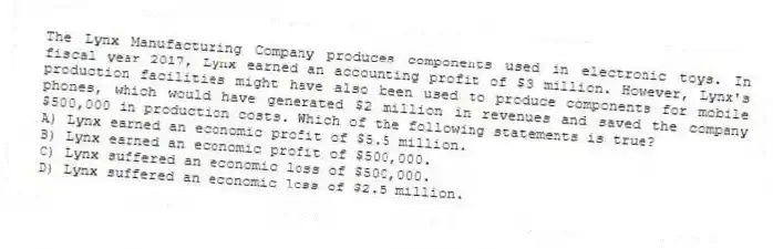 The Lynx Manufacturing Company produces components used in electronic toys. In fiscal year 2017, Lynx earned an accounting profit of $3 million. However, Lynx's production facilities might have also been used to produce components for mobile phones, which would have generated $2 million in revenues and saved the company $500,000 in production costs. Which of the following statements is true?
A) Lynx earned an economic profit of $5.5 million.
B) Lynx earned an economic profit of $500,000.
C) Lynx suffered an economic loss of $500,000.
D) Lynx suffered an economic loss of $2.5 million.