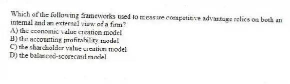 Which of the following frameworks used to measure competitive advantage relies on both an internal and an external view of a firm?
A) the economic value creation model
B) the accounting profitability model
C) the shareholder value creation model
D) the balanced-scorecard model