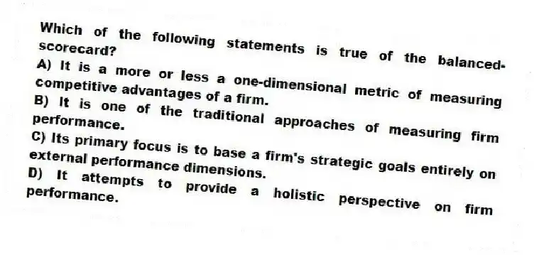 Which of the following statements is true of the balanced-scorecard?
A) It is a more or less a one-dimensional metric of measuring competitive advantages of a firm.
B) It is one of the traditional approaches of measuring firm performance.
C) Its primary focus is to base a firm's strategic goals entirely on external performance dimensions.
D) It attempts to provide a holistic perspective on firm performance.