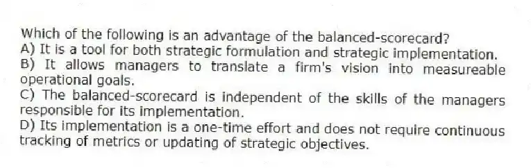 Which of the following is an advantage of the balanced-scorecard?
A) It is a tool for both strategic formulation and strategic implementation.
B) It allows managers to translate a firm's vision into measureable operational goals.
C) The balanced-scorecard is independent of the skills of the managers responsible for its implementation.
D) Its implementation is a one-time effort and does not require continuous tracking of metrics or updating of strategic objectives.