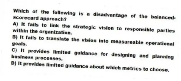 Which of the following is a disadvantage of the balanced-scorecard approach?
A) It fails to link the strategic vision to responsible parties within the organization.
B) It fails to translate the vision into measureable operational goals.
C) It provides limited guidance for designing and planning business processes.
D) It provides limited guidance about which metrics to choose.