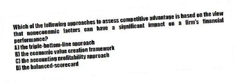 Which of the following approaches to assess competitive advantage is based on the view that noneconomic factors can have a significant impact on a firm's financial performance?
A) the triple-bottom-line approach
B) the economic value creation framework
C) the accounting profitability approach
D) the balanced-scorecard