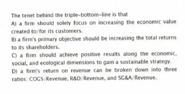 The tenet behind the triple-bottom-line is that
A) a firm should solely focus on increasing the economic value created to/for its customers.
B) a firm's primary objective should be increasing the total returns to its shareholders.
C) a firm should achieve positive results along the economic, social, and ecological dimensions to gain a sustainable strategy.
D) a firm's return on revenue can be broken down into three ratios: COGS/Revenue, R&D/Revenue, and SG&A/Revenue.