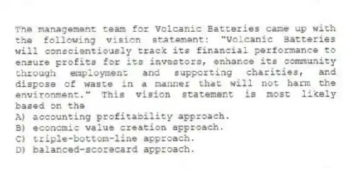 The management team for Volcanic Batteries came up with the following vision statement: "Volcanic Batteries will conscientiously track its financial performance to ensure profits for its investors, enhance its community through employment and supporting charities, and dispose of waste in a manner that will not harm the environment." This vision statement is most likely based on the
A) accounting profitability approach.
B) economic value creation approach.
C) triple-bottom-line approach.
D) balanced-scorecard approach.