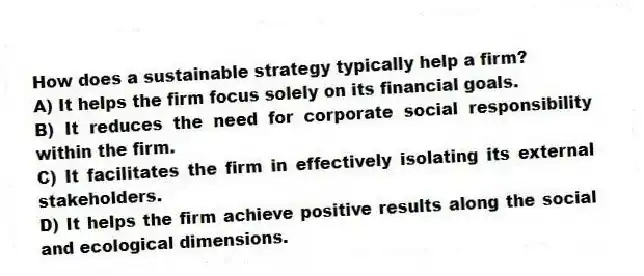 How does a sustainable strategy typically help a firm?
A) It helps the firm focus solely on its financial goals.
B) It reduces the need for corporate social responsibility within the firm.
C) It facilitates the firm in effectively isolating its external stakeholders.
D) It helps the firm achieve positive results along the social and ecological dimensions.