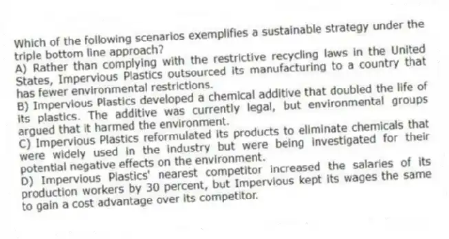 Which of the following scenarios exemplifies a sustainable strategy under the triple bottom line approach?
A) Rather than complying with the restrictive recycling laws in the United States, Impervious Plastics outsourced its manufacturing to a country that has fewer environmental restrictions.
B) Impervious Plastics developed a chemical additive that doubled the life of its plastics. The additive was currently legal, but environmental groups argued that it harmed the environment.
C) Impervious Plastics reformulated its products to eliminate chemicals that were widely used in the industry but were being investigated for their potential negative effects on the environment.
D) Impervious Plastics' nearest competitor increased the salaries of its production workers by 30 percent, but Impervious kept its wages the same to gain a cost advantage over its competitor.