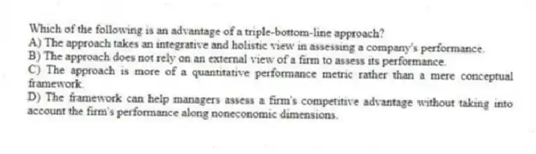 Which of the following is an advantage of a triple-bottom-line approach?
A) The approach takes an integrative and holistic view in assessing a company's performance.
B) The approach does not rely on an external view of a firm to assess its performance.
C) The approach is more of a quantitative performance metric rather than a mere conceptual framework.
D) The framework can help managers assess a firm's competitive advantage without taking into account the firm's performance along noneconomic dimensions.