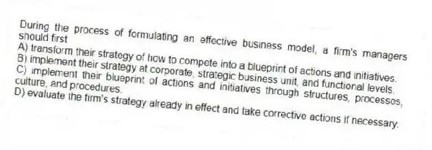 During the process of formulating an effective business model, a firm's managers should first
A) transform their strategy of how to compete into a blueprint of actions and initiatives.
B) implement their strategy at corporate, strategic business unit, and functional levels.
C) implement their blueprint of actions and initiatives through structures, processes, culture, and procedures.
D) evaluate the firm's strategy already in effect and take corrective actions if necessary.