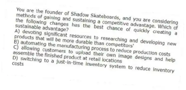 You are the founder of Shadow Skateboards, and you are considering methods of gaining and sustaining a competitive advantage. Which of the following changes has the best chance of quickly creating a sustainable advantage?
A) devoting significant resources to researching and developing new products that will be more durable than competitors'
B) automating the manufacturing process to reduce production costs
C) allowing customers to upload their own image designs and help assemble the finished product at retail locations
D) switching to a just-in-time inventory system to reduce inventory costs