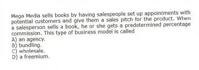 Mega Media sells books by having salespeople set up appointments with potential customers and give them a sales pitch for the product. When a salesperson sells a book, he or she gets a predetermined percentage commission. This type of business model is called
A) an agency.
B) bundling.
C) wholesale.
D) a freemium.