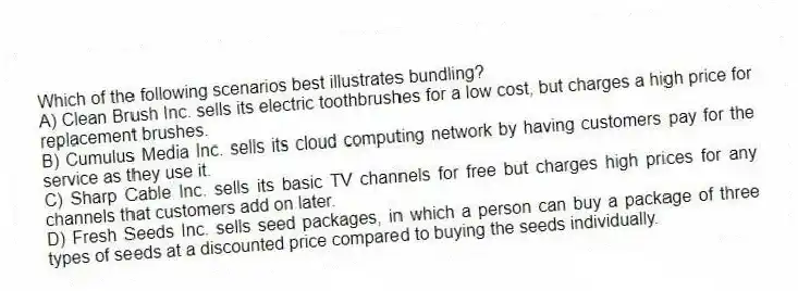 Which of the following scenarios best illustrates bundling?
A) Clean Brush Inc. sells its electric toothbrushes for a low cost, but charges a high price for replacement brushes.
B) Cumulus Media Inc. sells its cloud computing network by having customers pay for the service as they use it.
C) Sharp Cable Inc. sells its basic TV channels for free but charges high prices for any channels that customers add on later.
D) Fresh Seeds Inc. sells seed packages, in which a person can buy a package of three types of seeds at a discounted price compared to buying the seeds individually.