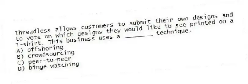 Threadless allows customers to submit their own designs and to vote on which designs they would like to see printed on a T-shirt. This business uses a ________ technique.
A) offshoring
B) crowdsourcing
C) peer-to-peer
D) binge watching