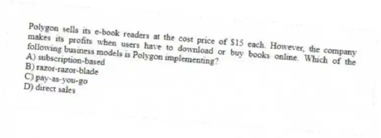 Polygon sells its e-book readers at the cost price of $15 each. However, the company makes its profits when users have to download or buy books online. Which of the following business models is Polygon implementing?
A) subscription-based
B) razor-razor-blade
C) pay-as-you-go
D) direct sales
