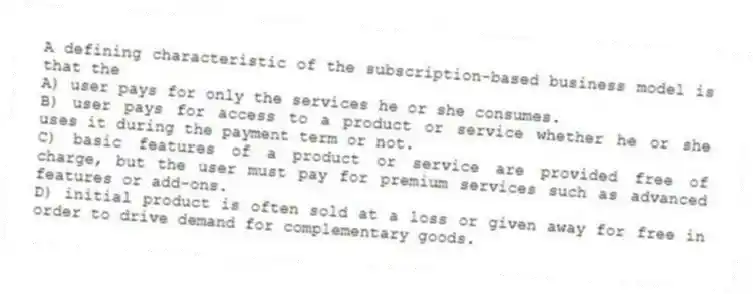 A defining characteristic of the subscription-based business model is that the
A) user pays for only the services he or she consumes.
B) user pays for access to a product or service whether he or she uses it during the payment term or not.
C) basic features of a product or service are provided free of charge, but the user must pay for premium services such as advanced features or add-ons.
D) initial product is often sold at a loss or given away for free in order to drive demand for complementary goods.