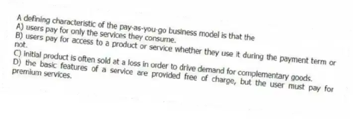 A defining characteristic of the pay-as-you-go business model is that the
A) users pay for only the services they consume.
B) users pay for access to a product or service whether they use it during the payment term or not.
C) initial product is often sold at a loss in order to drive demand for complementary goods.
D) the basic features of a service are provided free of charge, but the user must pay for premium services.