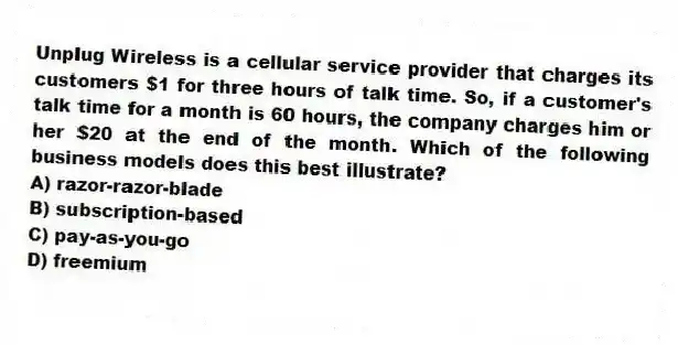 Unplug Wireless is a cellular service provider that charges its customers $1 for three hours of talk time. So, if a customer's talk time for a month is 60 hours, the company charges him or her $20 at the end of the month. Which of the following business models does this best illustrate?
A) razor-razor-blade
B) subscription-based
C) pay-as-you-go
D) freemium