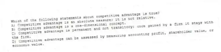 Which of the following statements about competitive advantage is true?
A) Competitive advantage is an absolute measure; it is not relative.
B) Competitive advantage is a one-dimensional concept.
C) Competitive advantage is permanent and not transitory; once gained by a firm it stays with the firm.
D) Competitive advantage can be assessed by measuring accounting profit, shareholder value, or economic value.
