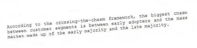 According to the crossing-the-chasm framework, the biggest chasm between customer segments is between early adopters and the mass market made up of the early majority and the late majority.