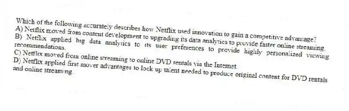 Which of the following accurately describes how Netflix used innovation to gain a competitive advantage?
A) Netflix moved from content development to upgrading its data analytics to provide faster online streaming.
B) Netflix applied big data analytics to its user preferences to provide highly personalized viewing recommendations.
C) Netflix moved from online streaming to online DVD rentals via the Internet.
D) Netflix applied first mover advantages to lock up talent needed to produce original content for DVD rentals and online streaming.