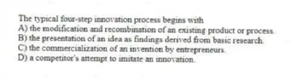 The typical four-step innovation process begins with
A) the modification and recombination of an existing product or process.
B) the presentation of an idea as findings derived from basic research.
C) the commercialization of an invention by entrepreneurs.
D) a competitor's attempt to imitate an innovation.