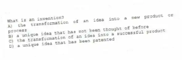 What is an invention?
A) the transformation of an idea into a new product or process
B) a unique idea that has not been thought of before
C) the transformation of an idea into a successful product
D) a unique idea that has been patented