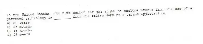 In the United States, the time period for the right to exclude others from the use of a patented technology is ________ from the filing date of a patent application.
A) 20 years
B) 25 months
C) 15 months
D) 25 years