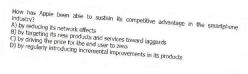 How has Apple been able to sustain its competitive advantage in the smartphone industry?
A) by reducing its network effects
B) by targeting its new products and services toward laggards
C) by driving the price for the end user to zero
D) by regularly introducing incremental improvements in its products