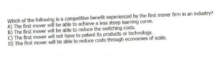 Which of the following is a competitive benefit experienced by the first mover firm in an industry?
A) The first mover will be able to achieve a less steep learning curve.
B) The first mover will be able to reduce the switching costs.
C) The first mover will not have to patent its products or technology.
D) The first mover will be able to reduce costs through economies of scale.