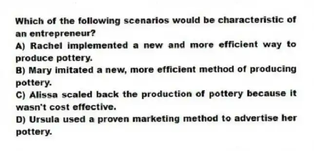 Which of the following scenarios would be characteristic of an entrepreneur?
A) Rachel implemented a new and more efficient way to produce pottery.
B) Mary imitated a new, more efficient method of producing pottery.
C) Alissa scaled back the production of pottery because it wasn't cost effective.
D) Ursula used a proven marketing method to advertise her pottery.