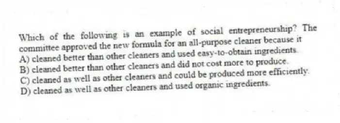 Which of the following is an example of social entrepreneurship? The committee approved the new formula for an all-purpose cleaner because it
A) cleaned better than other cleaners and used easy-to-obtain ingredients.
B) cleaned better than other cleaners and did not cost more to produce.
C) cleaned as well as other cleaners and could be produced more efficiently.
D) cleaned as well as other cleaners and used organic ingredients.