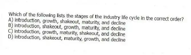 Which of the following lists the stages of the industry life cycle in the correct order?
A) introduction, growth, shakeout, maturity, and decline
B) introduction, shakeout, growth, maturity, and decline
C) introduction, growth, maturity, shakeout, and decline
D) introduction, shakeout, maturity, growth, and decline