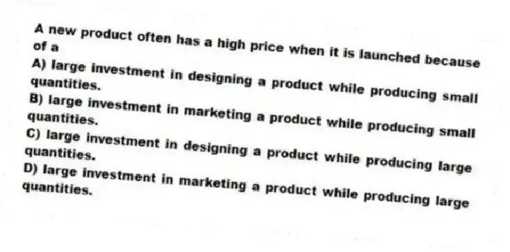 A new product often has a high price when it is launched because of a
A) large investment in designing a product while producing small quantities.
B) large investment in marketing a product while producing small quantities.
C) large investment in designing a product while producing large quantities.
D) large investment in marketing a product while producing large quantities.
