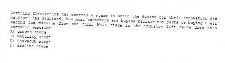 CordKing Electronics has entered a stage in which the demand for their innovative fax machines has declined. Now most customers are buying replacement parts or buying their second fax machine from the firm. What stage in the industry life cycle does this scenario describe?
A) growth stage
B) maturity stage
C) shakeout stage
D) decline stage